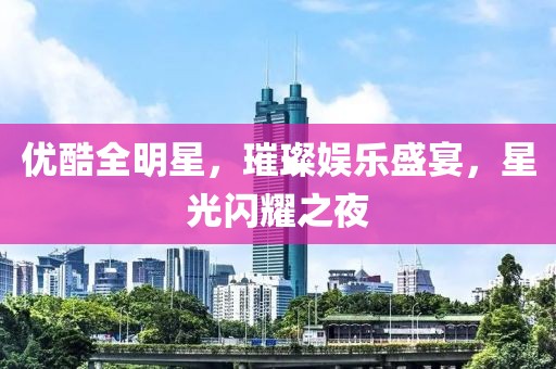 优酷全明星，璀璨娱乐盛宴，星光闪耀之夜
