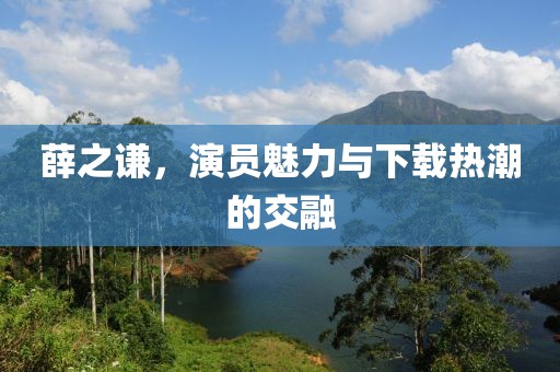 薛之谦，演员魅力与下载热潮的交融