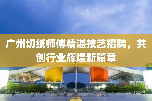 广州切纸师傅精湛技艺招聘，共创行业辉煌新篇章