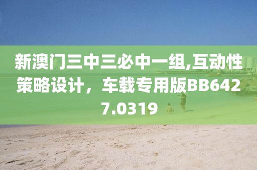 新澳门三中三必中一组,互动性策略设计，车载专用版BB6427.0319