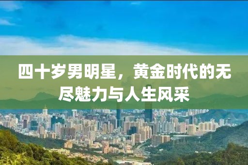 四十岁男明星，黄金时代的无尽魅力与人生风采