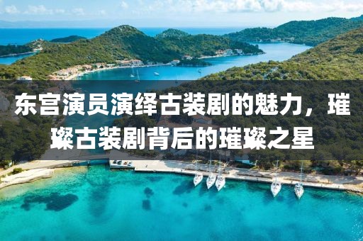 东宫演员演绎古装剧的魅力，璀璨古装剧背后的璀璨之星