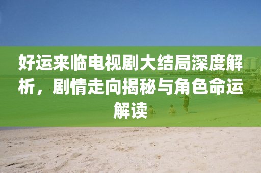 好运来临电视剧大结局深度解析，剧情走向揭秘与角色命运解读