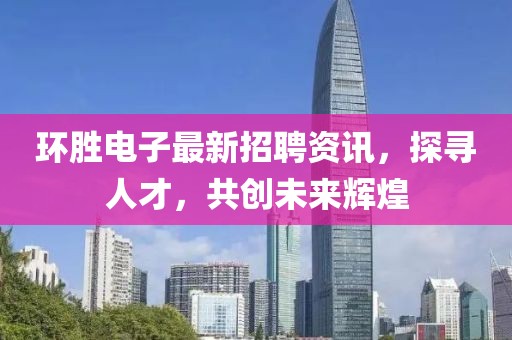 环胜电子最新招聘资讯，探寻人才，共创未来辉煌