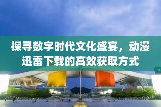 探寻数字时代文化盛宴，动漫迅雷下载的高效获取方式