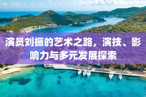 演员刘振的艺术之路，演技、影响力与多元发展探索