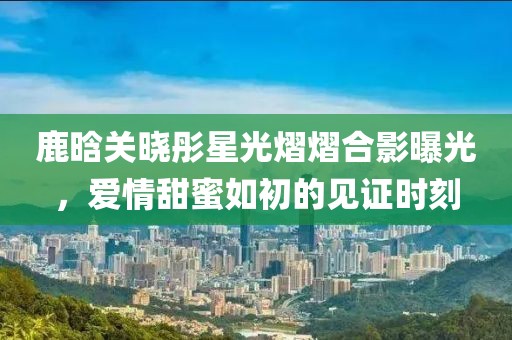鹿晗关晓彤星光熠熠合影曝光，爱情甜蜜如初的见证时刻