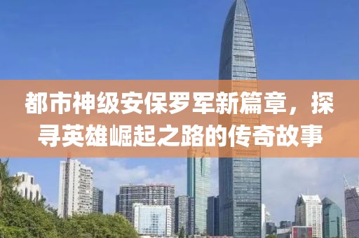 都市神级安保罗军新篇章，探寻英雄崛起之路的传奇故事