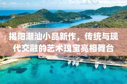 揭阳潮汕小品新作，传统与现代交融的艺术瑰宝亮相舞台