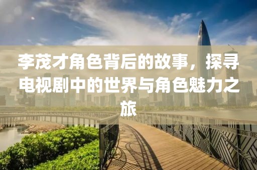 李茂才角色背后的故事，探寻电视剧中的世界与角色魅力之旅