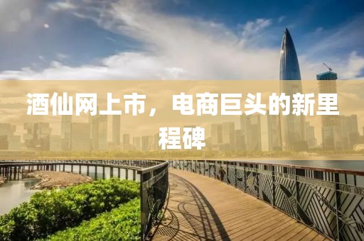 酒仙网上市，电商巨头的新里程碑