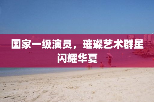 国家一级演员，璀璨艺术群星闪耀华夏