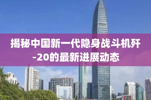揭秘中国新一代隐身战斗机歼-20的最新进展动态