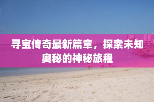 寻宝传奇最新篇章，探索未知奥秘的神秘旅程