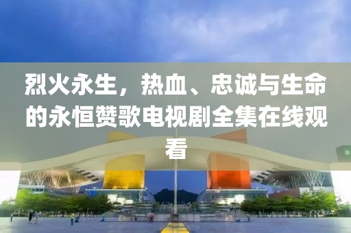 烈火永生，热血、忠诚与生命的永恒赞歌电视剧全集在线观看