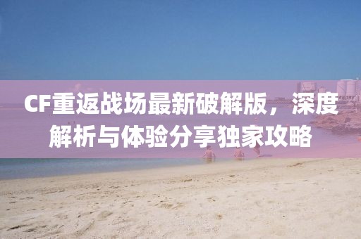 CF重返战场最新破解版，深度解析与体验分享独家攻略