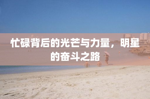 忙碌背后的光芒与力量，明星的奋斗之路