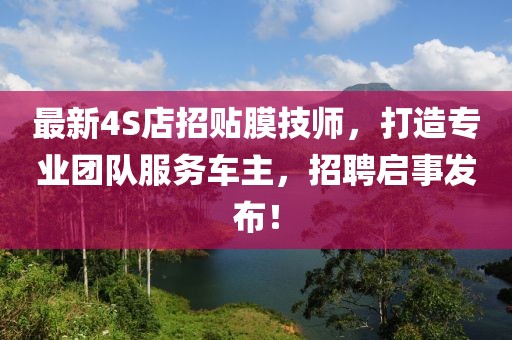 最新4S店招贴膜技师，打造专业团队服务车主，招聘启事发布！