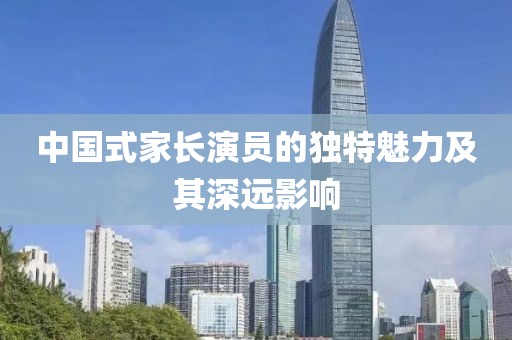中国式家长演员的独特魅力及其深远影响