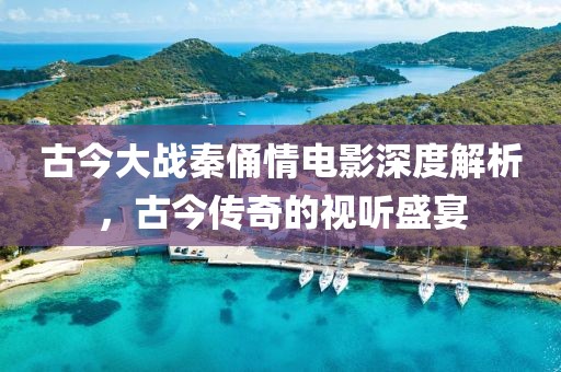 古今大战秦俑情电影深度解析，古今传奇的视听盛宴
