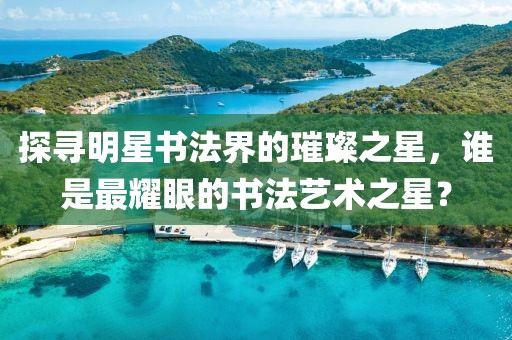 探寻明星书法界的璀璨之星，谁是最耀眼的书法艺术之星？
