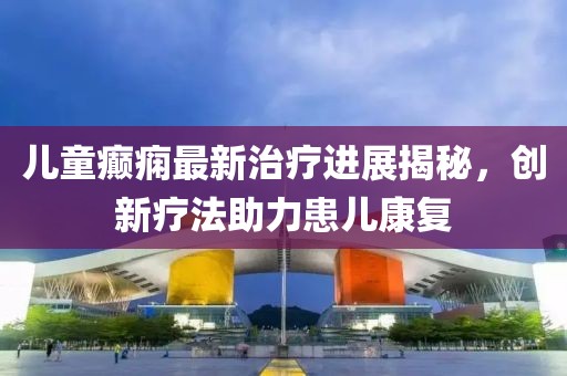 儿童癫痫最新治疗进展揭秘，创新疗法助力患儿康复