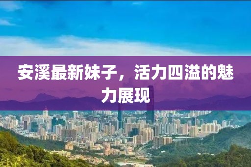 安溪最新妹子，活力四溢的魅力展现
