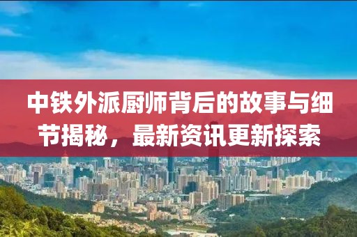 中铁外派厨师背后的故事与细节揭秘，最新资讯更新探索