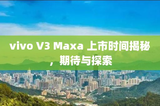 vivo V3 Maxa 上市时间揭秘，期待与探索