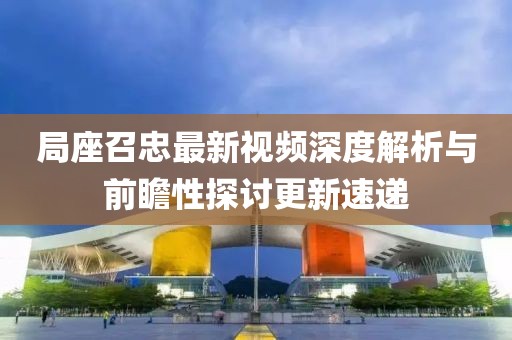 局座召忠最新视频深度解析与前瞻性探讨更新速递