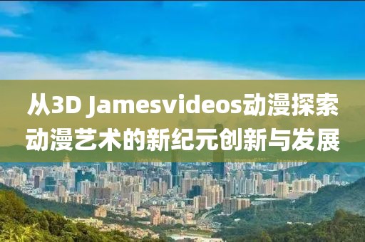 从3D Jamesvideos动漫探索动漫艺术的新纪元创新与发展