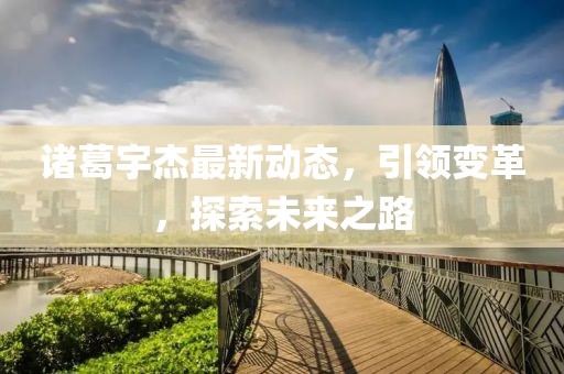 诸葛宇杰最新动态，引领变革，探索未来之路