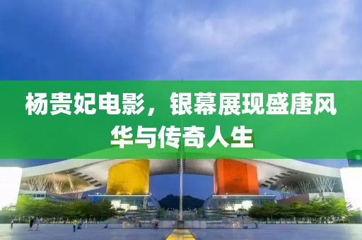 杨贵妃电影，银幕展现盛唐风华与传奇人生