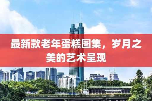最新款老年蛋糕图集，岁月之美的艺术呈现