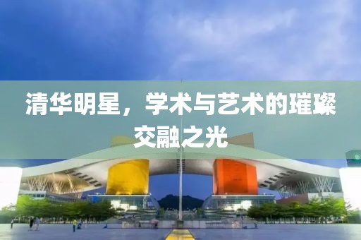清华明星，学术与艺术的璀璨交融之光