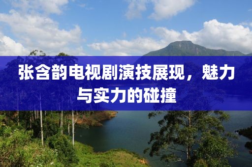 张含韵电视剧演技展现，魅力与实力的碰撞