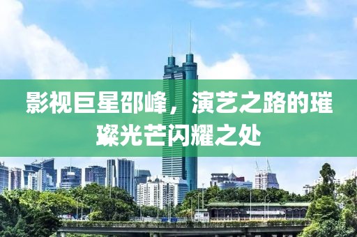 影视巨星邵峰，演艺之路的璀璨光芒闪耀之处