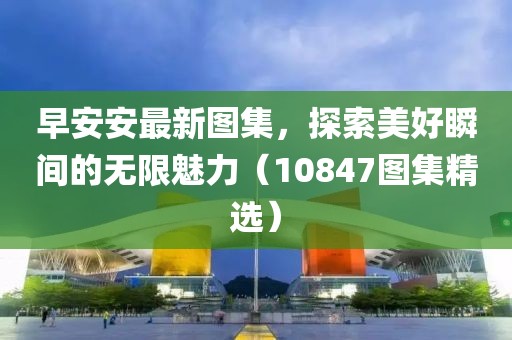 早安安最新图集，探索美好瞬间的无限魅力（10847图集精选）