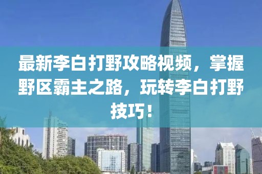 最新李白打野攻略视频，掌握野区霸主之路，玩转李白打野技巧！
