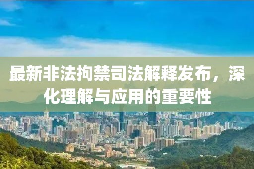 最新非法拘禁司法解释发布，深化理解与应用的重要性