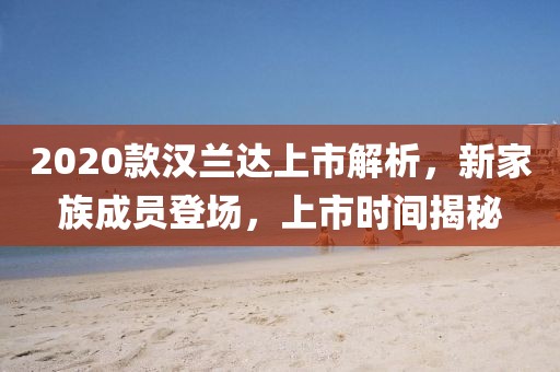 2020款汉兰达上市解析，新家族成员登场，上市时间揭秘