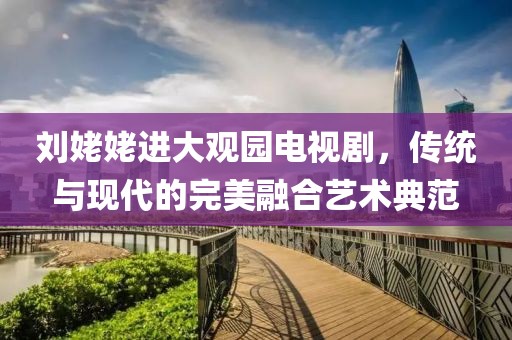 刘姥姥进大观园电视剧，传统与现代的完美融合艺术典范