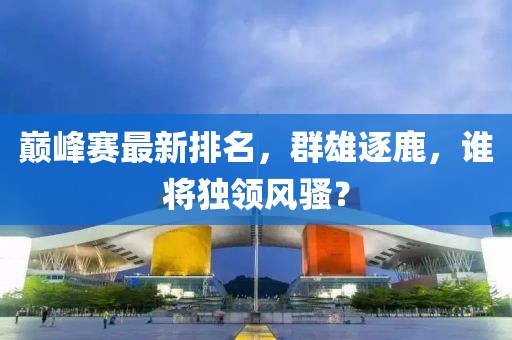 巅峰赛最新排名，群雄逐鹿，谁将独领风骚？