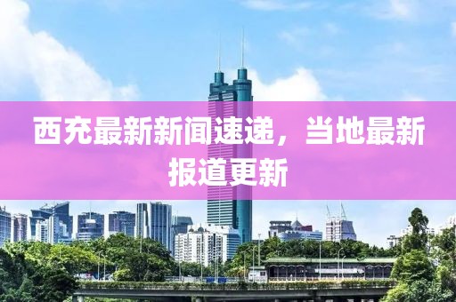 西充最新新闻速递，当地最新报道更新