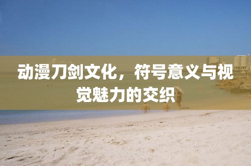 动漫刀剑文化，符号意义与视觉魅力的交织