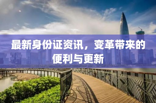 最新身份证资讯，变革带来的便利与更新