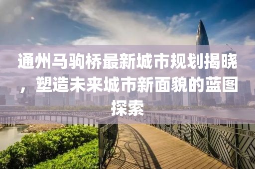 通州马驹桥最新城市规划揭晓，塑造未来城市新面貌的蓝图探索