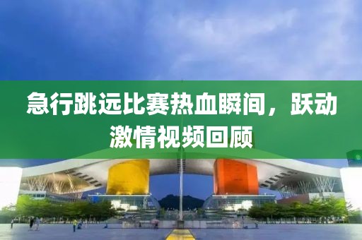 急行跳远比赛热血瞬间，跃动激情视频回顾