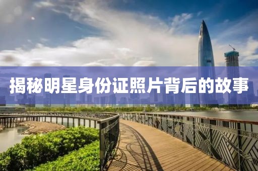 揭秘明星身份证照片背后的故事