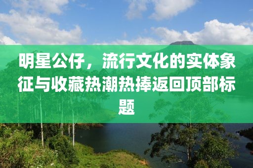 明星公仔，流行文化的实体象征与收藏热潮热捧返回顶部标题